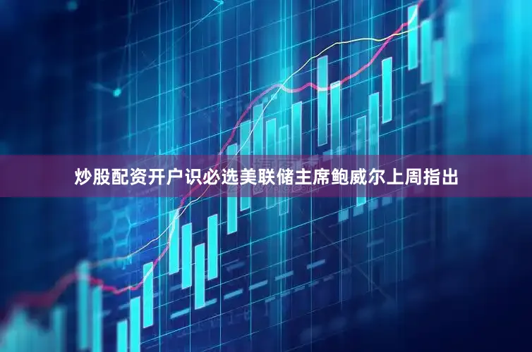 炒股配资开户识必选美联储主席鲍威尔上周指出
