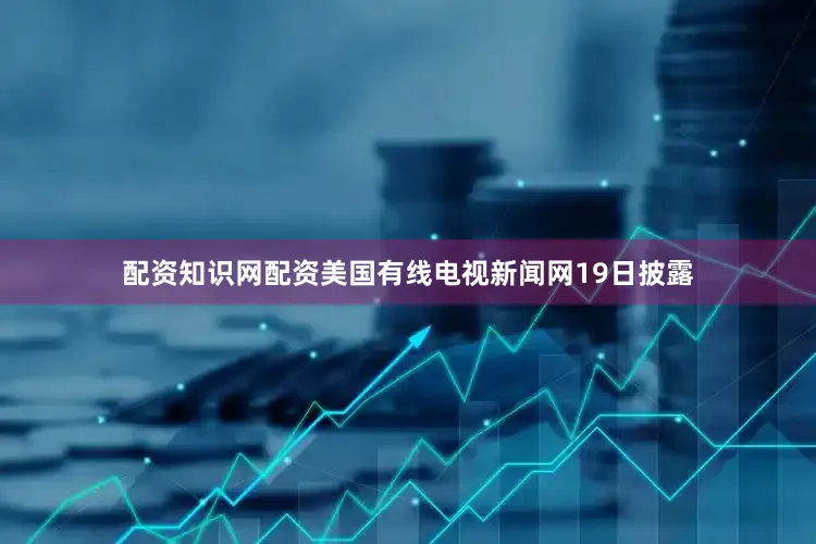 配资知识网配资美国有线电视新闻网19日披露