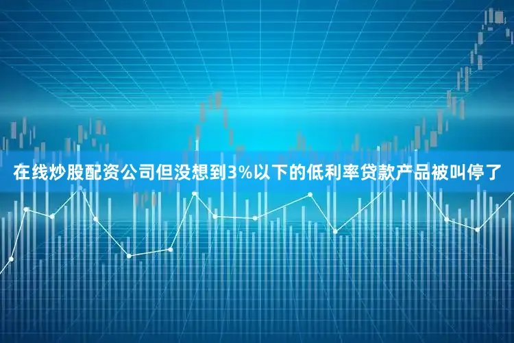 在线炒股配资公司但没想到3%以下的低利率贷款产品被叫停了