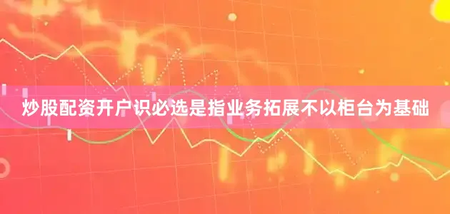 炒股配资开户识必选是指业务拓展不以柜台为基础