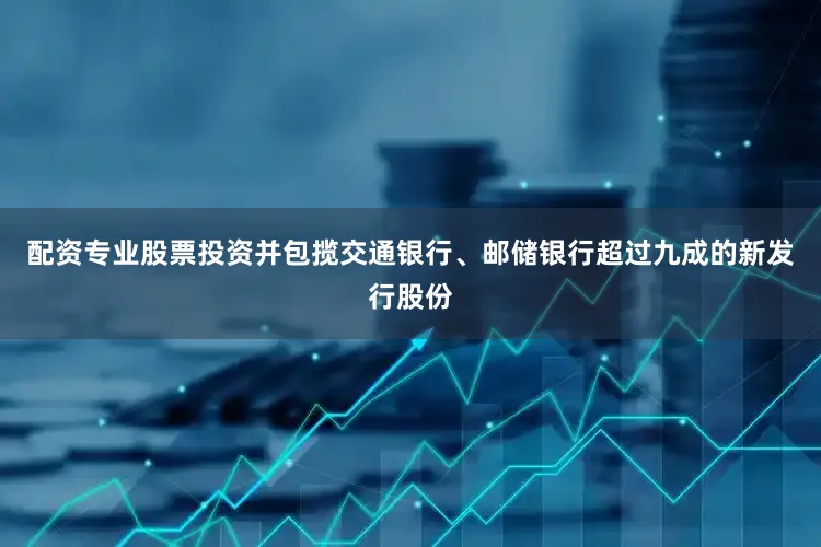 配资专业股票投资并包揽交通银行、邮储银行超过九成的新发行股份