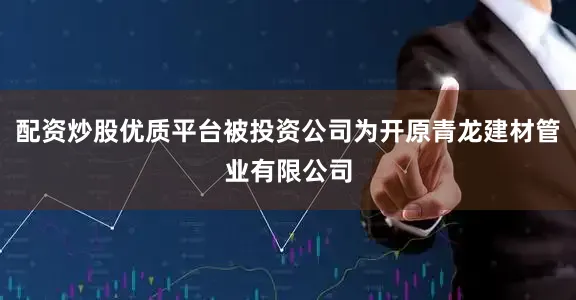 配资炒股优质平台被投资公司为开原青龙建材管业有限公司