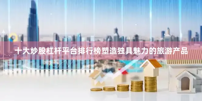十大炒股杠杆平台排行榜塑造独具魅力的旅游产品