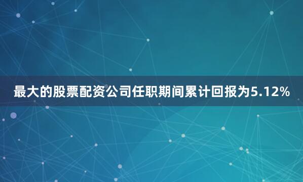 最大的股票配资公司任职期间累计回报为5.12%