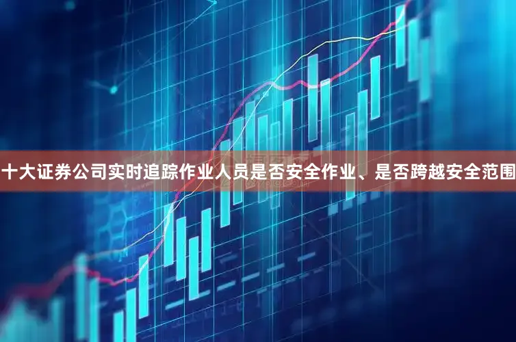 十大证券公司实时追踪作业人员是否安全作业、是否跨越安全范围