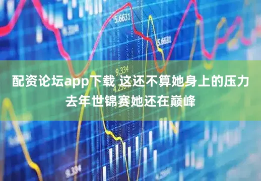 配资论坛app下载 这还不算她身上的压力去年世锦赛她还在巅峰