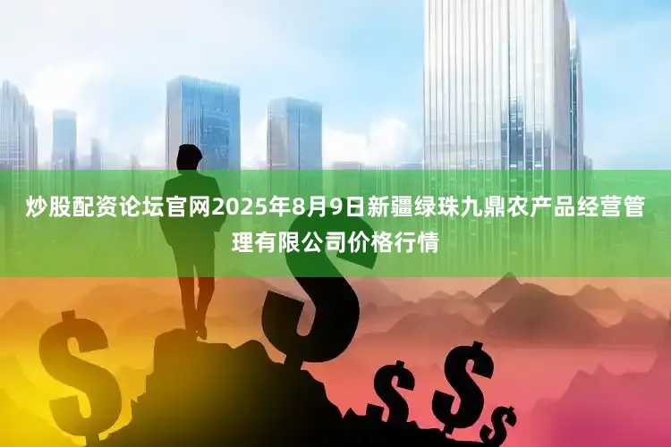 炒股配资论坛官网2025年8月9日新疆绿珠九鼎农产品经营管理有限公司价格行情