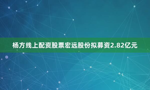 杨方线上配资股票宏远股份拟募资2.82亿元