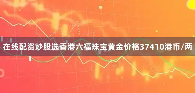 在线配资炒股选香港六福珠宝黄金价格37410港币/两