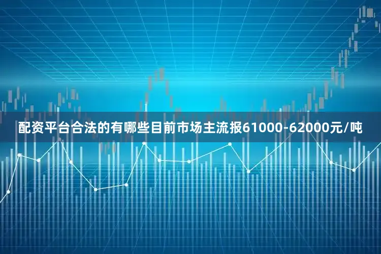 配资平台合法的有哪些目前市场主流报61000-62000元/吨