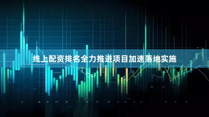 线上配资排名全力推进项目加速落地实施